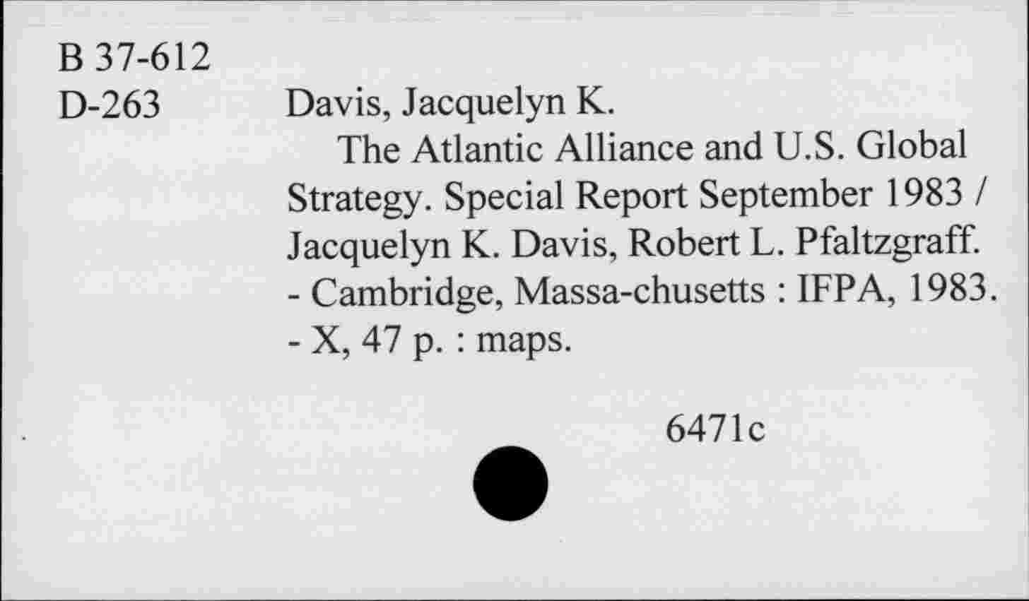 ﻿B 37-612
D-263
Davis, Jacquelyn K.
The Atlantic Alliance and U.S. Global Strategy. Special Report September 1983 / Jacquelyn K. Davis, Robert L. Pfaltzgraff.
-	Cambridge, Massa-chusetts : IFPA, 1983.
-	X, 47 p. : maps.
6471c